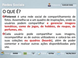 Aula: Pág: Data:10 10 a 17 18-jan-122503-BTurma:
Instrutor: Ricardo Paladini Matos
3606B 12 EXTRA 06/06/2015
ELIELSO DIAS
O QUE É?
Pinterest é uma rede social de compartilhamento de
fotos. Assemelha-se a um quadro de inspirações, onde os
usuários podem compartilhar e gerenciar imagens
temáticas, como de jogos, de hobbies, de roupas, de
perfumes, etc.
Cada usuário pode compartilhar suas imagens,
recompartilhar as de outros utilizadores e colocá-las em
suas coleções ou quadros (boards), além de poder
comentar e realizar outras ações disponibilizadas pelo
site.
 
