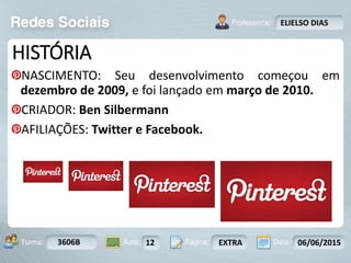 Aula: Pág: Data:10 10 a 17 18-jan-122503-BTurma:
Instrutor: Ricardo Paladini Matos
3606B 12 EXTRA 06/06/2015
ELIELSO DIAS
HISTÓRIA
NASCIMENTO: Seu desenvolvimento começou em
dezembro de 2009, e foi lançado em março de 2010.
CRIADOR: Ben Silbermann
AFILIAÇÕES: Twitter e Facebook.
 