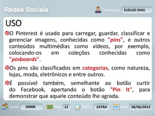 Aula: Pág: Data:10 10 a 17 18-jan-122503-BTurma:
Instrutor: Ricardo Paladini Matos
3606B 12 EXTRA 06/06/2015
ELIELSO DIAS
USO
O Pinterest é usado para carregar, guardar, classificar e
gerenciar imagens, conhecidas como "pins", e outros
conteúdos multimédias como vídeos, por exemplo,
colocando-os em coleções conhecidas como
"pinboards".
Os pins são classificados em categorias, como natureza,
lojas, moda, eletrônicos e entre outros.
É possível também, semelhante ao botão curtir
do Facebook, apertando o botão "Pin It", para
demonstrar que aquele conteúdo lhe agrada.
 