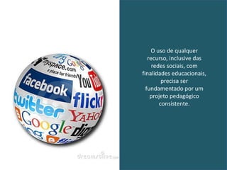 O uso de qualquer
   recurso, inclusive das
     redes sociais, com
finalidades educacionais,
         precisa ser
  fundamentado por um
    projeto pedagógico
        consistente.
 