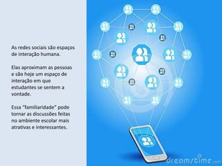 As redes sociais são espaços
de interação humana.

Elas aproximam as pessoas
e são hoje um espaço de
interação em que
estudantes se sentem a
vontade.

Essa “familiaridade” pode
tornar as discussões feitas
no ambiente escolar mais
atrativas e interessantes.
 