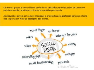 Os foruns, grupos e comunidades poderão ser utilizados para discussões de temas do
cotidiano escolar, atividades culturais promovidas pela escola.

As discussões devem ser sempre mediadas e orientadas pelo professor para que o tema
não se perca em meio as postagens dos alunos.
 