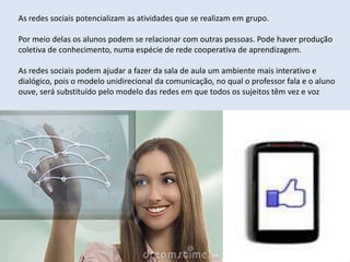 As redes sociais potencializam as atividades que se realizam em grupo.

Por meio delas os alunos podem se relacionar com outras pessoas. Pode haver produção
coletiva de conhecimento, numa espécie de rede cooperativa de aprendizagem.

As redes sociais podem ajudar a fazer da sala de aula um ambiente mais interativo e
dialógico, pois o modelo unidirecional da comunicação, no qual o professor fala e o aluno
ouve, será substituído pelo modelo das redes em que todos os sujeitos têm vez e voz
 