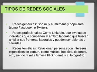 TIPOS DE REDES SOCIALES
● Redes genéricas: Son muy numerosas y populares
(como Facebook o Twitter).
● Redes profesionales: Como LinkedIn, que involucran
individuos que comparten el ámbito laboral o que buscan
ampliar sus fronteras laborales y pueden ser abiertas o
cerradas.
● Redes temáticas: Relacionan personas con intereses
específicos en común, como música, hobbies, deportes,
etc., siendo la más famosa Flickr (temática: fotografía).
 