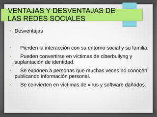 VENTAJAS Y DESVENTAJAS DE
LAS REDES SOCIALES
● Desventajas
● Pierden la interacción con su entorno social y su familia.
● Pueden convertirse en víctimas de ciberbullyng y
suplantación de identidad.
● Se exponen a personas que muchas veces no conocen,
publicando información personal.
● Se convierten en víctimas de virus y software dañados.
 