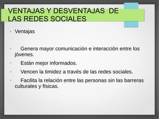 VENTAJAS Y DESVENTAJAS DE
LAS REDES SOCIALES
● Ventajas
● Genera mayor comunicación e interacción entre los
jóvenes.
● Están mejor informados.
● Vencen la timidez a través de las redes sociales.
● Facilita la relación entre las personas sin las barreras
culturales y físicas.
 
