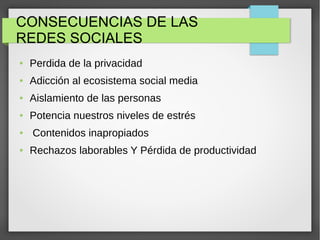 CONSECUENCIAS DE LAS
REDES SOCIALES
● Perdida de la privacidad
● Adicción al ecosistema social media
● Aislamiento de las personas
● Potencia nuestros niveles de estrés
● Contenidos inapropiados
● Rechazos laborables Y Pérdida de productividad
 