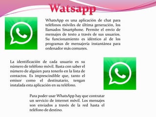 WhatsApp es una aplicación de chat para 
teléfonos móviles de última generación, los 
llamados Smartphone. Permite el envío de 
mensajes de texto a través de sus usuarios. 
Su funcionamiento es idéntico al de los 
programas de mensajería instantánea para 
ordenador más comunes. 
La identificación de cada usuario es su 
número de teléfono móvil. Basta con saber el 
número de alguien para tenerlo en la lista de 
contactos. Es imprescindible que, tanto el 
emisor como el destinatario, tengan 
instalada esta aplicación en su teléfono. 
Para poder usar WhatsApp hay que contratar 
un servicio de internet móvil. Los mensajes 
son enviados a través de la red hasta el 
teléfono de destino. 
 