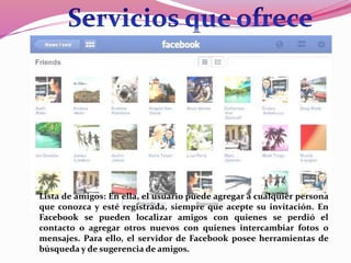 Lista de amigos: En ella, el usuario puede agregar a cualquier persona 
que conozca y esté registrada, siempre que acepte su invitación. En 
Facebook se pueden localizar amigos con quienes se perdió el 
contacto o agregar otros nuevos con quienes intercambiar fotos o 
mensajes. Para ello, el servidor de Facebook posee herramientas de 
búsqueda y de sugerencia de amigos. 
 