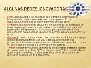 ALGUNAS REDES IGNOVADORAS
   Ryze, para ayudar a las personas con el trabajo, permitiendo la
    búsqueda de puestos o conexiones con empresas. En la
    actualidad, LinkedIn es el mayor sitio web de este estilo.
   MySpace, que fue creada en 2003 y, en sus inicios, se diferenció de
    otras páginas por permitir a los usuarios personalizar sus páginas
    personales. MySpace tuvo mucho éxito principalmente entre los
    adolescentes en sus inicios, aunque no permite usuarios menores de
    edad.
   Facebook, como muchos saben, fue creado en sus inicios para apoyar
    a las redes universitarias,. En 2004, los usuarios tenían que
    proporcionar las direcciones de correo utilizadas en la facultad; por eso
    en sus inicios se trataba de un modelo muy cerrado
   Twitter también revolucionó el mercado de las redes sociales, a partir
    de un mensaje muy claro: “¿What are you doing?” Los usuarios tienen
    que compartir enlaces o hablar entre ellos como si se tratara de
    mensajes de texto, de 140 caracteres.
 