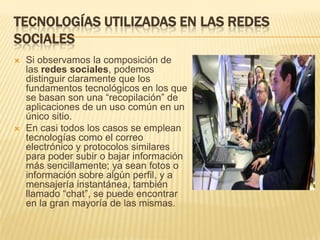 TECNOLOGÍAS UTILIZADAS EN LAS REDES
SOCIALES
   Si observamos la composición de
    las redes sociales, podemos
    distinguir claramente que los
    fundamentos tecnológicos en los que
    se basan son una “recopilación” de
    aplicaciones de un uso común en un
    único sitio.
   En casi todos los casos se emplean
    tecnologías como el correo
    electrónico y protocolos similares
    para poder subir o bajar información
    más sencillamente; ya sean fotos o
    información sobre algún perfil, y a
    mensajería instantánea, también
    llamado “chat”, se puede encontrar
    en la gran mayoría de las mismas.
 
