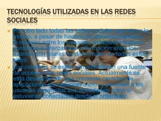 TECNOLOGÍAS UTILIZADAS EN LAS REDES
SOCIALES
   Por otro lado todas las redes sociales apuntan a lo
    mismo, a pesar de hacerlo de distintas maneras:
    la relación entre los usuarios; establecer nuevos
    contactos e intercambiar información entre los
    mismos son pilares fundamentales de todos estos
    sitios.
   Los celulares se están convirtiendo en una fuente
    de acceso a las redes sociales. Actualmente se
    está desarrollando una creciente cantidad de
    aplicaciones que apuntan a ello, y permiten a los
    usuarios desarrollar sus actividades como si
    estuvieran conectados desde el ordenador.
 