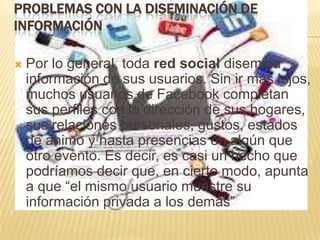 PROBLEMAS CON LA DISEMINACIÓN DE
INFORMACIÓN

   Por lo general, toda red social disemina
    información de sus usuarios. Sin ir más lejos,
    muchos usuarios de Facebook completan
    sus perfiles con la dirección de sus hogares,
    sus relaciones personales, gustos, estados
    de ánimo y hasta presencias en algún que
    otro evento. Es decir, es casi un hecho que
    podríamos decir que, en cierto modo, apunta
    a que “el mismo usuario muestre su
    información privada a los demás”
 