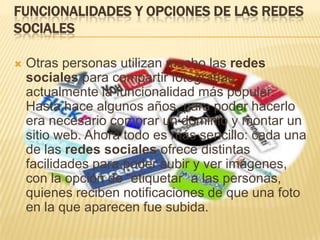 FUNCIONALIDADES Y OPCIONES DE LAS REDES
SOCIALES

   Otras personas utilizan mucho las redes
    sociales para compartir fotografías,
    actualmente la funcionalidad más popular.
    Hasta hace algunos años, para poder hacerlo
    era necesario comprar un dominio y montar un
    sitio web. Ahora todo es más sencillo: cada una
    de las redes sociales ofrece distintas
    facilidades para poder subir y ver imágenes,
    con la opción de “etiquetar” a las personas,
    quienes reciben notificaciones de que una foto
    en la que aparecen fue subida.
 