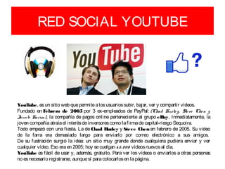 RED SOCIAL YOUTUBE




YouT  ube, es un sitio web que permite a los usuarios subir, bajar, ver y compartir vídeos. 
Fundado en F  ebrero de 2005 por 3 ex-empleados de PayPal: (Chad  Hurle y,   Ste ve   Che n  y 
Jawe b Karim), la compañía de pagos online perteneciente al grupo eB Inmediatamente, la
                                                                            ay.
joven compañía atraía el interés de inversores como la firma de capital-riesgo Sequoira.
Todo empezó con una fiesta. La de Chad H      urley y Steve Chen en febrero de 2005. Su vídeo
de la farra era demasiado largo para enviarlo por correo electrónico a sus amigos. 
De su fustración surgió la idea: un sitio muy grande donde cualquiera pudiera enviar y ver
cualquier vídeo. Eso era en 2005; hoy se cuelgan 6 5, 0 0 0  vídeos nuevos al día.
YouT  ube es fácil de usar y, además, gratuito. Para ver los vídeos o enviarlos a otras personas
no es necesario registrarse, aunque sí para colocarlos en la página.
 