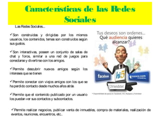 Características de las Redes
                    Sociales
   Las Redes Sociales...

Son construidas y dirigidas por los mismos
usuarios, los contenidos, temas son construidos según
sus gustos.

Son interactivas, poseen un conjunto de salas de
chat y foros, similar a una red de juegos para
conectarse y divertirse con los amigos.

Permite descubrir nuevos amigos según los
intereses que se tienen

Permite conectar con viejos amigos con los que se
ha perdido contacto desde muchos años atrás

Permite que el contenido publicado por un usuario
los puedan ver sus contactos y subcontactos.


Permite realizar negocios, publicar venta de inmuebles, compra de materiales, realización de
eventos, reuniones, encuentros, etc..
 