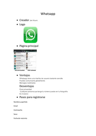Whatsapp
 Creador Jan Koum.
 Logo
 Página principal
 Ventajas
Whatsapp tiene una interfaz de usuario bastante sencilla
Puedes comunicarte globalmente:
Mensajes multimedia:
Desventajas
Poca privacidad
Cualquier persona que tenga tu número puede ver tu fotografía
Es invasivo:
 Pasos para registrarse
Nombre yapellido
Email
Contraseña
Sexo
Fechade naciento
 