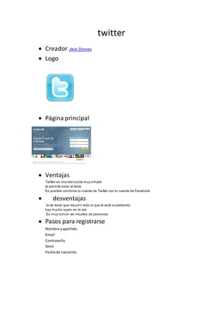 twitter
 Creador Jack Dorsey
 Logo
 Página principal
 Ventajas
Twitter es una red social muy simple
te permite estar al tanto
Es posible combinar tu cuenta de Twitter con tu cuenta de Facebook
 desventajas
la de tener que resumir todo lo que te está sucediendo
hay mucho spam en la red
Es muy común ver insultos de personas
 Pasos para registrarse
Nombre yapellido
Email
Contraseña
Sexo
Fechade naciento
 