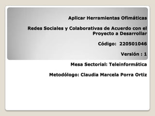 Aplicar Herramientas Ofimáticas

Redes Sociales y Colaborativas de Acuerdo con el
                          Proyecto a Desarrollar

                            Código: 220501046

                                     Versión : 1

                 Mesa Sectorial: Teleinformática

        Metodólogo: Claudia Marcela Porra Ortiz
 