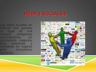 REDES SOCIALES 
Las redes sociales en 
Internet han ganado 
su lugar de una 
manera vertiginosa 
convirtiéndose en 
promisorios negocios 
para empresas y 
sobretodo en lugares 
para encuentros 
humanos. 
 