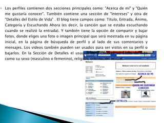 Los perfiles contienen dos secciones principales como: "Acerca de mí" y "Quién me gustaría conocer". También contiene una sección de "Intereses" y otra de "Detalles del Estilo de Vida" . El blog tiene campos como: Título, Entrada, Ánimo, Categoría y Escuchando Ahora (es decir, la canción que se estaba escuchando cuando se realizó la entrada). Y también tiene la opción de compartir y bajar fotos, donde eliges una foto o imagen principal que será mostrada en su página inicial, en la página de búsqueda de perfil y al lado de sus comentarios y mensajes. Los videos también pueden ser usados para ser vistos en su perfil o bajarlos. En la Sección de Detalles el usuario da a conocer su estilo de vida como su sexo (masculino o femenino), religión, orientación sexual. 