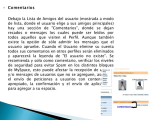 Comentarios Debajo la Lista de Amigos del usuario (mostrada a modo de lista, donde el usuario elige a sus amigos principales) hay una sección de "Comentarios", donde se dejan recados o mensajes los cuales puede ser leídos por todos aquellos que visiten el Perfil. Aunque también existe la opción de sólo admitir los mensajes que el usuario apruebe. Cuando el Usuario elimine su cuenta todos sus comentarios en otros perfiles serán eliminados y aparecerá la leyenda de "El usuario no existe". Se recomienda y solo como comentario, verificar los niveles de seguridad para evitar Spam en los distintos bloques de MySpace, esto puede afectar la recepción de correos y/o mensajes de usuarios que no se agreguen, así como el envío de peticiones a usuarios con contenido no apropiado, la confirmación y el envío de aplicaciones para agregar a su espacio. 