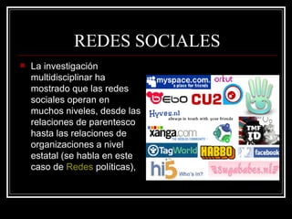 REDES SOCIALES La investigación multidisciplinar ha mostrado que las redes sociales operan en muchos niveles, desde las relaciones de parentesco hasta las relaciones de organizaciones a nivel estatal (se habla en este caso de  Redes  políticas ),  
