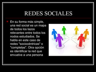 REDES SOCIALES En su forma más simple, una red social es un mapa de todos los lazos relevantes entre todos los nodos estudiados. Se habla en este caso de redes "sociocéntricas" o "completas". Otra opción es identificar la red que envuelve a una persona  