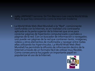  1989: ARPANET termina. SirTim Berners-Lee crea laWorld Wide
Web, lo que hoy conocemos como la Internet moderna
 LaWorldWideWeb (Red Mundial) o la “Red”, comúnmente
confundida con la Internet, es en realidad una contraseña
aplicada en la parte superior de la Internet que sirve para
conectar páginas de hipertexto computarizado o portales o
páginas de la red. Con un buscador de información o navegador,
uno puede ver páginas de la red que contienen texto, imágenes,
videos y otros elementos de multimedia y navegar entre todas
ellas utilizando los hipervínculos. LaWorldWideWeb (Red
Mundial) ha permitido la difusión de información dentro de la
Internet a través de un formato fácil de utilizar muy flexible.
Como consecuencia ha jugado un importante papel en
popularizar el uso de la Internet.
 