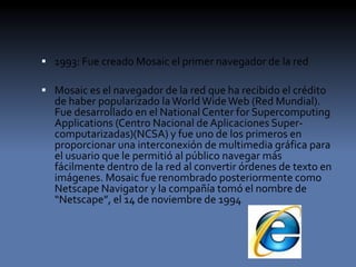  1993: Fue creado Mosaic el primer navegador de la red
 Mosaic es el navegador de la red que ha recibido el crédito
de haber popularizado laWorld WideWeb (Red Mundial).
Fue desarrollado en el National Center for Supercomputing
Applications (Centro Nacional de Aplicaciones Super-
computarizadas)(NCSA) y fue uno de los primeros en
proporcionar una interconexión de multimedia gráfica para
el usuario que le permitió al público navegar más
fácilmente dentro de la red al convertir órdenes de texto en
imágenes. Mosaic fue renombrado posteriormente como
Netscape Navigator y la compañía tomó el nombre de
“Netscape”, el 14 de noviembre de 1994
 