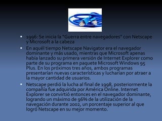  1996: Se inicia la “Guerra entre navegadores” con Netscape
y Microsoft a la cabeza
 En aquél tiempo Netscape Navigator era el navegador
dominante y más usado, mientras que Microsoft apenas
había lanzado su primera versión de Internet Explorer como
parte de su programa en paquete MicrosoftWindows 95
Plus. En los próximos tres años, ambos programas
presentarían nuevas características y lucharían por atraer a
la mayor cantidad de usuarios.
 Netscape perdió la lucha al final de 1998, posteriormente la
compañía fue adquirida por América Online. Internet
Explorer se convirtió entonces en el navegador dominante,
logrando un máximo de 96% de la utilización de la
navegación durante 2002, un porcentaje superior al que
logró Netscape en su mejor momento.
 