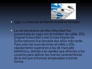  1997: La Internet de Banda Ancha es lanzada
 La red doméstica de AltaVelocidad fue
presentada en 1997 con el módem de cable. DSL
(Digital Subscriber Line) (Línea Digital de
Subscriptores) fue lanzada dos años más tarde.
Para 2001 las suscripciones al cable y DSL
rápidamente superaron a las de marcado
telefónico, debido a la rapidez que ofrecían a los
usuarios para aplicar las nuevas características
de la red que entonces empezaban a tomar
forma.
 