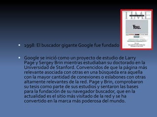  1998: El buscador gigante Google fue fundado
 Google se inició como un proyecto de estudio de Larry
Page y Sergey Brin mientras estudiaban su doctorado en la
Universidad de Stanford. Convencidos de que la página más
relevante asociada con otras en una búsqueda era aquella
con la mayor cantidad de conexiones o eslabones con otras
altamente relevantes de la red. Page y Brin, comprobaron
su tesis como parte de sus estudios y sentaron las bases
para la fundación de su navegador buscador, que en la
actualidad es el sitio más visitado de la red y se ha
convertido en la marca más poderosa del mundo.
 