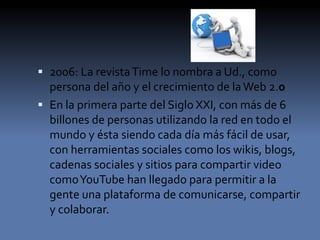  2006: La revistaTime lo nombra a Ud., como
persona del año y el crecimiento de laWeb 2.0
 En la primera parte del Siglo XXI, con más de 6
billones de personas utilizando la red en todo el
mundo y ésta siendo cada día más fácil de usar,
con herramientas sociales como los wikis, blogs,
cadenas sociales y sitios para compartir video
comoYouTube han llegado para permitir a la
gente una plataforma de comunicarse, compartir
y colaborar.
 