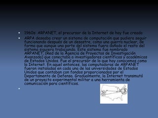  1960s: ARPANET, el precursor de la Internet de hoy fue creado
 ARPA deseaba crear un sistema de computación que pudiera seguir
funcionando después de un desastre, como una guerra nuclear, de
forma que aunque una parte del sistema fuera dañado el resto del
sistema siguiera trabajando. Este sistema fue nombrado
ARPANET, (Red de la Agencia de Proyectos de Investigación
Avanzada) que conectaba a investigadores científicos y académicos
de Estados Unidos. Fue el precursor de lo que hoy conocemos como
la Internet. En aquel entonces, las computadoras de ARPANET
fueron instaladas en cada una de las universidades de Estados
Unidos que contaban con fondos proporcionados por el
Departamento de Defensa. Gradualmente, la Internet transmutó
de un proyecto experimental militar a una herramienta de
comunicación para científicos.

 