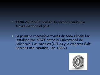  1970: ARPANET realiza su primer conexión a
través de todo el país.
 La primera conexión a través de todo el país fue
instalada por AT&T entre la Universidad de
California, Los Ángeles (UCLA) y la empresa Bolt
Beranek and Newman, Inc. (BBN).
 