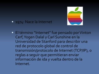  1974: Nace la Internet
 El término “Internet” fue pensado porVinton
Cerf,Yogen Dalal y Carl Sunshine en la
Universidad de Stanford para describir una
red de protocolo global de control de
transmisión/protocolo de Internet (TCP/IP), o
reglas a seguir que permitieran enviar
información de ida y vuelta dentro de la
Internet.
 