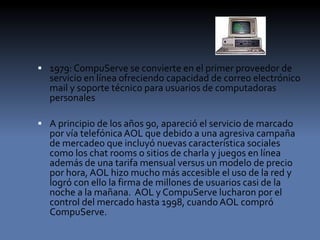  1979: CompuServe se convierte en el primer proveedor de
servicio en línea ofreciendo capacidad de correo electrónico
mail y soporte técnico para usuarios de computadoras
personales
 A principio de los años 90, apareció el servicio de marcado
por vía telefónica AOL que debido a una agresiva campaña
de mercadeo que incluyó nuevas característica sociales
como los chat rooms o sitios de charla y juegos en línea
además de una tarifa mensual versus un modelo de precio
por hora, AOL hizo mucho más accesible el uso de la red y
logró con ello la firma de millones de usuarios casi de la
noche a la mañana. AOL y CompuServe lucharon por el
control del mercado hasta 1998, cuando AOL compró
CompuServe.
 