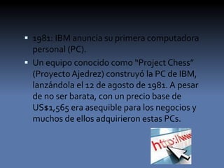  1981: IBM anuncia su primera computadora
personal (PC).
 Un equipo conocido como “Project Chess”
(ProyectoAjedrez) construyó la PC de IBM,
lanzándola el 12 de agosto de 1981. A pesar
de no ser barata, con un precio base de
US$1,565 era asequible para los negocios y
muchos de ellos adquirieron estas PCs.
 