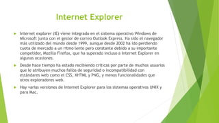 Internet Explorer
 Internet explorer (IE) viene integrado en el sistema operativo Windows de
Microsoft junto con el gestor de correo Outlook Express. Ha sido el navegador
más utilizado del mundo desde 1999, aunque desde 2002 ha ido perdiendo
cuota de mercado a un ritmo lento pero constante debido a su importante
competidor, Mozilla Firefox, que ha superado incluso a Internet Explorer en
algunas ocasiones.
 Desde hace tiempo ha estado recibiendo críticas por parte de muchos usuarios
que le atribuyen muchos fallos de seguridad o incompatibilidad con
estándares web como el CSS, XHTML y PNG, y menos funcionalidades que
otros exploradores web.
 Hay varias versiones de Internet Explorer para los sistemas operativos UNIX y
para Mac.
 