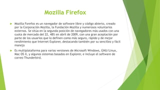 Mozilla Firefox
 Mozilla Forefox es un navegador de software libre y código abierto, creado
por la Corporación Mozilla, la Fundación Mozilla y numerosos voluntarios
externos. Se sitúa en la segunda posición de navegadores más usados con una
cuota de mercado del 22, 48% en abril de 2009, con una gran aceptación por
parte de los usuarios que lo definen como más seguro, rápido y de mejor
rendimiento que Internet Explorer, destacando también por su sencillez y fácil
manejo
 Es multiplataforma para varias versiones de Microsoft Windows, GNU/Linux,
Mac OS X, y algunos sistemas basados en Explorer, e incluye el software de
correo Thunderbird.
 