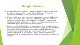 Google Chrome
 Google Chrome es el navegador creado por Google en 2008 y se basa en el
proyecto de software libre y código abierto Chromium, el motor de
navegación de WebKit y su estructura de aplicaciones.
 Chrome pasó a ser el cuarto navegador más usado en mayo de 2009 con un
1.80% de internautas. Para conseguir su objetivo principal de facilitar un
navegador con mayor velocidad, seguridad y estabilidad, Google Chrome
combina tecnología sofisticada y un diseño minimalista, además de ofrecer
una interfaz gráfica de usuario más sencilla y eficaz.
 La nueva versión de Google Chrome soporta varios elementos adicionales
(add-ons) muy útiles, entre ellos están Dual View Plugin, que divide el panel
de visualización en dos mitades permitiéndote navegar por dos sitios
simultáneamente; ChromePass, que recupera contraseñas y nombres de
usuario almacenadas en el navegador Google Chrome; o XChrome, un
completo gestor de temas que además instala diferentes skins con el click de
un botón.
 