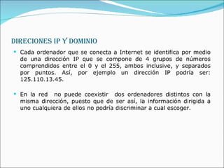 DIRECIONES IP Y DOMINIO Cada ordenador que se conecta a Internet se identifica por medio de una dirección IP que se compone de 4 grupos de números comprendidos entre el 0 y el 255, ambos inclusive, y separados por puntos. Así, por ejemplo un dirección IP podría ser: 125.110.13.45.  En la red  no puede coexistir  dos ordenadores distintos con la misma dirección, puesto que de ser así, la información dirigida a uno cualquiera de ellos no podría discriminar a cual escoger. 