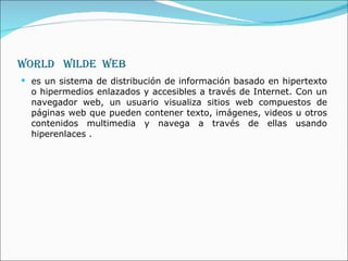 World  Wilde  web es un sistema de distribución de información basado en hipertexto o hipermedios enlazados y accesibles a través de Internet. Con un navegador web, un usuario visualiza sitios web compuestos de páginas web que pueden contener texto, imágenes, videos u otros contenidos multimedia y navega a través de ellas usando hiperenlaces . 