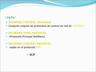 /1974/ Network Control Program   Conjunto original de protocolos de control de red de  ARPANET .  NetWare Core Protocol   (Protocolo Principal NetWare).  Network Control Protocol   usado en el protocolo  PPP .  NCP  