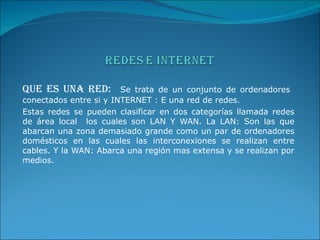 QUE ES UNA RED:  Se trata de un conjunto de ordenadores  conectados entre si y INTERNET : E una red de redes.  Estas redes se pueden clasificar en dos categorías llamada redes de área local  los cuales son LAN Y WAN. La LAN: Son las que abarcan una zona demasiado grande como un par de ordenadores domésticos en las cuales las interconexiones se realizan entre cables. Y la WAN: Abarca una región mas extensa y se realizan por medios. 