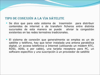 TIPO DE CONEXIÓN A LA VIA SÁTELITE Se dice que para este sistema de  trasmisión  para distribuir contenidos de internet o de transferir ficheros entre distinta sucursales de esta manera se puede  aliviar la congestión existentes en las redes terrestres tradicionales.  El sistema de conexión que generalmente se emplea es un de satélite y teléfono, hay que tener instalada una antena parabólica digital, un acceso telefónico a Internet (utilizando un módem RTC, RDSI, ADSL o por cable), una tarjeta receptora para PC, un software específico y una suscripción a un proveedor de satélite 