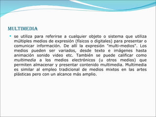 MULTIMEDIA se utiliza para referirse a cualquier objeto o sistema que utiliza múltiples medios de expresión (físicos o digitales) para presentar o comunicar información. De allí la expresión "multi-medios". Los medios pueden ser variados, desde texto e imágenes hasta animación sonido video etc. También se puede calificar como  multimedia  a los medios electrónicos (u otros medios) que permiten almacenar y presentar contenido multimedia. Multimedia es similar al empleo tradicional de medios mixtos en las artes plásticas pero con un alcance más amplio.  