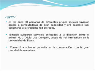 /1977/ en los años 80 personas de diferentes grupos sociales tuvieron acceso a computadoras de gran capacidad y era bastante fácil conectarse a la creciente red de redes.  También surgieron servicios enfocados a la diversión como el primer MUD (Multi Use Dungeon, juego de rol interactivo) en la Universidad de Essex. Comenzó a volverse pequeña en la comparación  con la gran cantidad de maquinas.  