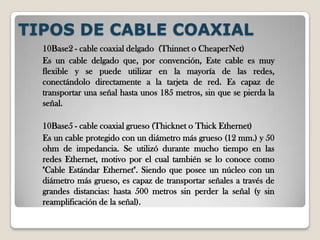 TIPOS DE CABLE COAXIAL10Base2 - cable coaxial delgado  (Thinnet o CheaperNet) Es un cable delgado que, por convención, Este cable es muy flexible y se puede utilizar en la mayoría de las redes, conectándolo directamente a la tarjeta de red. Es capaz de transportar una señal hasta unos 185 metros, sin que se pierda la señal. 10Base5 - cable coaxial grueso (Thicknet o Thick Ethernet) Es un cable protegido con un diámetro más grueso (12 mm.) y 50 ohm de impedancia. Se utilizó durante mucho tiempo en las redes Ethernet, motivo por el cual también se lo conoce como "Cable Estándar Ethernet". Siendo que posee un núcleo con un diámetro más grueso, es capaz de transportar señales a través de grandes distancias: hasta 500 metros sin perder la señal (y sin reamplificación de la señal). 